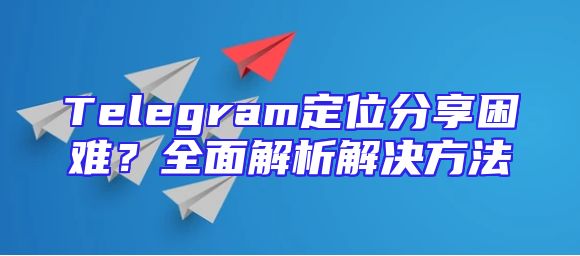 Telegram定位分享困难？全面解析解决方法