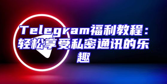 Telegram福利教程：轻松享受私密通讯的乐趣