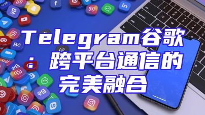 Telegram谷歌：跨平台通信的完美融合