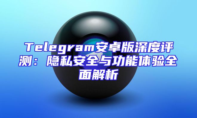 Telegram安卓版深度评测：隐私安全与功能体验全面解析