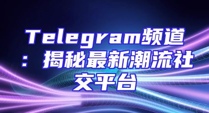Telegram频道：揭秘最新潮流社交平台