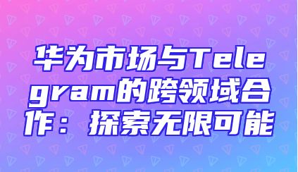 华为市场与Telegram的跨领域合作：探索无限可能