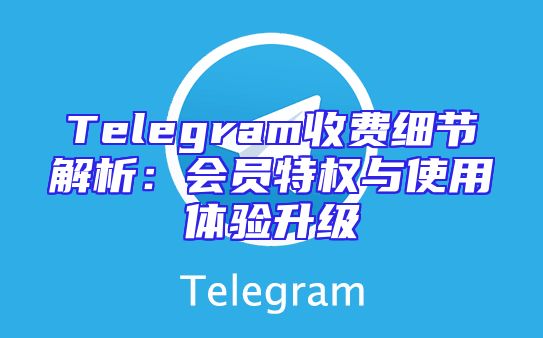 Telegram收费细节解析：会员特权与使用体验升级