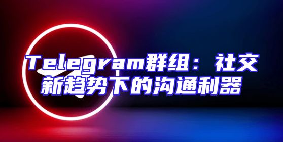 Telegram群组：社交新趋势下的沟通利器