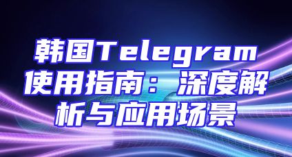 韩国Telegram使用指南：深度解析与应用场景
