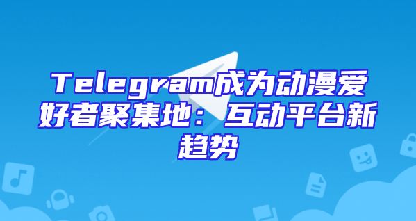 Telegram成为动漫爱好者聚集地：互动平台新趋势