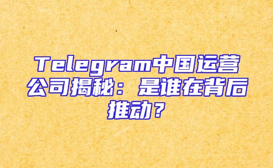 Telegram中国运营公司揭秘：是谁在背后推动？