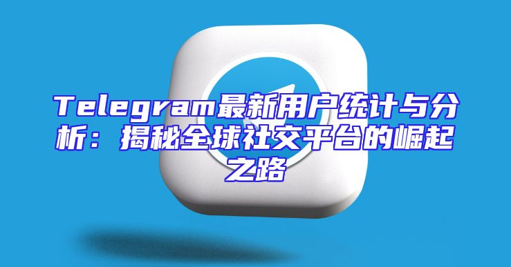 Telegram最新用户统计与分析：揭秘全球社交平台的崛起之路