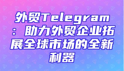 外贸Telegram：助力外贸企业拓展全球市场的全新利器