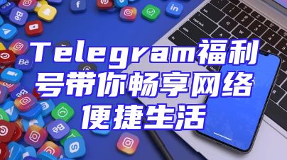Telegram福利号带你畅享网络便捷生活