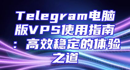 Telegram电脑版VPS使用指南：高效稳定的体验之道