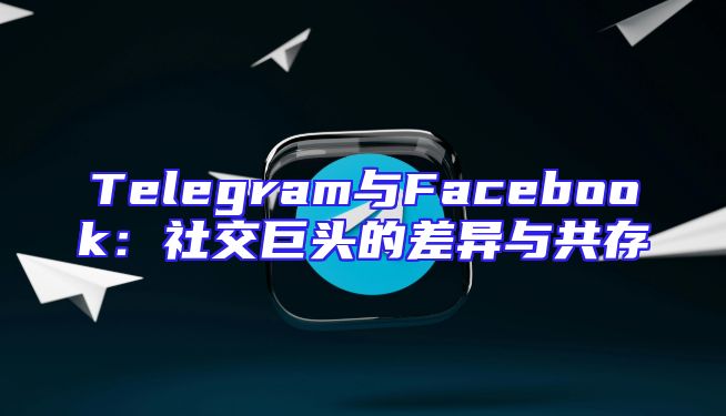 Telegram与Facebook：社交巨头的差异与共存