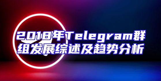 2018年Telegram群组发展综述及趋势分析