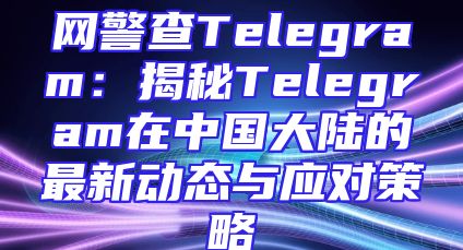 网警查Telegram：揭秘Telegram在中国大陆的最新动态与应对策略