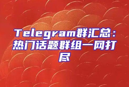 Telegram群汇总：热门话题群组一网打尽